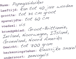 Naam: Papegaaiduiker
Leeftijd: kan tot 40 jaar worden
grootte: tot 34 cm groot
spanwijdte: tot 60 cm
voedsel: vis
broedgebied: Groot-Brittannië, Ierland, Noorwegen, IJsland, Groenland, Noord Amerika
Gewicht: tot 700 gram
herkenningsteken: kleurrijke snavel
ondersoort: zeevogels